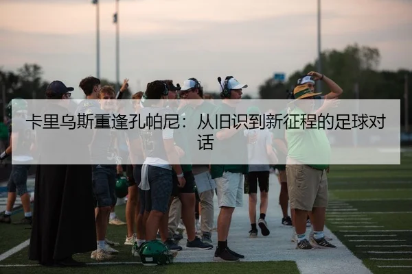 卡里乌斯重逢孔帕尼:从旧识到新征程的足球对话